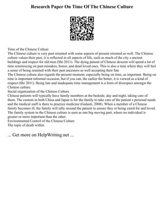 Research Paper On Time Of The Chinese Culture
Time of the Chinese Culture
The Chinese culture is very past oriented with some aspects of present oriented as well. The Chinese
culture values their past, it is reflected in all aspects of life, such as much of the city s ancient
buildings and respect for old men (Shi 2011). The dying patient of Chinese descent will spend a lot of
time reminiscing on past mistakes, honor, and dead loved ones. This is also a time where they will feel
a sense of being reunited with their past ancestors as well accepting their fate
The Chinese culture also regards the present moment, especially being on time, as important. Being on
time is important informal occasion, but if you can, the earlier the better, it is viewed as a kind of
respect (Shi 2011). Being late and inadequate time management is a form of disrespect amongst the
Chinese culture.
Social organization of the Chinese Culture
Chinese patients will typically have family members at the bedside, day and night, taking care of
them. The custom in both China and Japan is for the family to take care of the patient s personal needs
and the medical staff is there to practice medicine (Galanti, 2008). When a member of a Chinese
family becomes ill, the family will rally around the patient to ensure they re being cared for and loved.
The family system in the Chinese culture is seen as one big moving part, where no individual is
greater or more important than the other.
Environmental Control of the Chinese Culture
The topic of death within
... Get more on HelpWriting.net ...
 