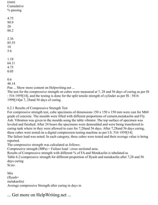 (mm)
Cumulative
% passing
4.75
99.9
20
88.2
2.36
85.55
10
5.6
1.18
64.11
4.75
0.05
0.6
48.14
Pan ... Show more content on Helpwriting.net ...
The test for the compressive strength on cubes were measured at 7, 28 and 56 days of curing as per IS
: 516 1959[14], and the testing is done for the split tensile strength of cylinder as per IS : 5816
1999[14]at 7, 28and 56 days of curing.
6.2.1 Results of Compressive Strength Test
For compressive strength test, cube specimens of dimensions 150 x 150 x 150 mm were cast for M60
grade of concrete. The moulds were filled with different proportions of cement,metakaolin and Fly
Ash. Vibration was given to the moulds using the table vibrator. The top surface of specimen was
leveled and finished. After 24 hours the specimens were demoulded and were being transferred to
curing tank where in they were allowed to cure for 7,28and 56 days. After 7,28and 56 days curing,
these cubes were tested on a digital compression testing machine as per I.S. 516 1959[14].
The failure load was noted. In each category, three cubes were tested and their average value is being
reported.
The compressive strength was calculated as follows:
Compressive strength (MPa) = Failure load / cross sectional area.
Results of Compressive strength with different % of FA and Metakaolin is tabulated as
Table 6.2:compressive strength for different proportion of flyash and metakaolin after 7,28 and 56
days curing
Sr.no.
Mix
(flyash+
metakaolin)
Average compressive Strength after curing in days in
... Get more on HelpWriting.net ...
 