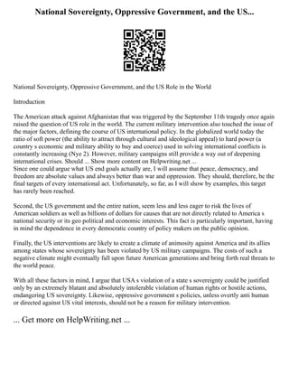 National Sovereignty, Oppressive Government, and the US...
National Sovereignty, Oppressive Government, and the US Role in the World
Introduction
The American attack against Afghanistan that was triggered by the September 11th tragedy once again
raised the question of US role in the world. The current military intervention also touched the issue of
the major factors, defining the course of US international policy. In the globalized world today the
ratio of soft power (the ability to attract through cultural and ideological appeal) to hard power (a
country s economic and military ability to buy and coerce) used in solving international conflicts is
constantly increasing (Nye 2). However, military campaigns still provide a way out of deepening
international crises. Should ... Show more content on Helpwriting.net ...
Since one could argue what US end goals actually are, I will assume that peace, democracy, and
freedom are absolute values and always better than war and oppression. They should, therefore, be the
final targets of every international act. Unfortunately, so far, as I will show by examples, this target
has rarely been reached.
Second, the US government and the entire nation, seem less and less eager to risk the lives of
American soldiers as well as billions of dollars for causes that are not directly related to America s
national security or its geo political and economic interests. This fact is particularly important, having
in mind the dependence in every democratic country of policy makers on the public opinion.
Finally, the US interventions are likely to create a climate of animosity against America and its allies
among states whose sovereignty has been violated by US military campaigns. The costs of such a
negative climate might eventually fall upon future American generations and bring forth real threats to
the world peace.
With all these factors in mind, I argue that USA s violation of a state s sovereignty could be justified
only by an extremely blatant and absolutely intolerable violation of human rights or hostile actions,
endangering US sovereignty. Likewise, oppressive government s policies, unless overtly anti human
or directed against US vital interests, should not be a reason for military intervention.
... Get more on HelpWriting.net ...
 
