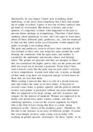 (Kaitlyn)To be very honest I know next to nothing about
mythology, it has never been something that I have had around
me or taught in school, I guess it was one of those subjects that
got kind of, overlooked. But history is history and in my
opinion, it’s important to know what happened in the past to
prevent future mishaps or wrongdoings. Therefore I don't know
anything about mythology to start, but I am eager to learn more
about all these different gods, goddesses, etc., and am surprised
to find out that entire towns or civilizations would support the
myths or people I am reading about.
The gods and goddesses seem to all have their sanction of what
was claimed as their own, one wraps his arms around the earth
floating the continents with his aqua arms, and another is
essentially the undertaker and decides whose soul belongs
where. The people are peasants and they are unequal to those
that are considered the higher power, they are the protected and
shall not reach out to become a protector. From what I have
read it doesn't seem like the gods step on each other’s territory
or have competitions to push each other out, it seems as though
all that made it up there are respected and get to look down on
those that are less than them.
While reading I noticed that there is a bit of a divide between
men and women the same as we have today. A big part of
societal issues today is gender equality and the general outlook
on how each gender is portrayed without any prior information.
Men are supposed to be large, strong, and tall, to protect and
conquer for the interest of mankind. Women are supposed to be
dainty and spread love, make a house a home, and show
endearing qualities. I can see the reverse argument for Cupid
who is the God of Love being that Eros is a male, being
portrayed as the, "fairest of the deathless gods," (Hamilton, 36)
but that is one instance in an array of different people. It seems
that even though we have come a long way to today with
working on gender-specific stereotypes, for these "myths" to be
 
