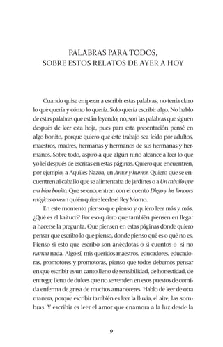 9
PALABRAS PARA TODOS,
SOBRE ESTOS RELATOS DE AYER A HOY
Cuando quise empezar a escribir estas palabras, no tenía claro
lo que quería y cómo lo quería. Solo quería escribir algo. No hablo
deestaspalabrasqueestánleyendo;no,sonlaspalabrasquesiguen
después de leer esta hoja, pues para esta presentación pensé en
algo bonito, porque quiero que este trabajo sea leído por adultos,
maestros, madres, hermanas y hermanos de sus hermanas y her-
manos. Sobre todo, aspiro a que algún niño alcance a leer lo que
yo leí después de escritas en estas páginas. Quiero que encuentren,
por ejemplo, a Aquiles Nazoa, en Amor y humor. Quiero que se en-
cuentrenalcaballoquesealimentabadejardinesoaUncaballoque
era bien bonito. Que se encuentren con el cuento Diego y los limones
mágicosoveanquiénquiereleerleelReyMomo.
En este momento pienso que pienso y quiero leer más y más.
¿Qué es el kaituco? Por eso quiero que también piensen en llegar
a hacerse la pregunta. Que piensen en estas páginas donde quiero
pensar que escribo lo que pienso, donde pienso qué es o qué no es.
Pienso si esto que escribo son anécdotas o si cuentos o si no
narran nada. Algo sí, mis queridos maestros, educadores, educado-
ras, promotores y promotoras, pienso que todos debemos pensar
en que escribir es un canto lleno de sensibilidad, de honestidad, de
entrega; lleno de dulces que no se venden en esos puestos de comi-
da enferma de grasa de muchos amaneceres. Hablo de leer de otra
manera, porque escribir también es leer la lluvia, el aire, las som-
bras. Y escribir es leer el amor que enamora a la luz desde la
 