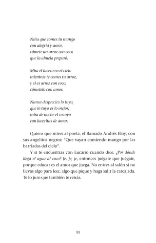 11
Niña que comes tu mango
con alegría y amor,
cómete un arroz con coco
que la abuela preparó.
Mira el lucero en el cielo
mientras te comes tu arroz,
y si es arroz con coco,
cómetelo con amor.
Nunca desprecies lo tuyo,
que lo tuyo es lo mejor,
mira de noche el cocuyo
con lucecitas de amor.
Quiero que mires al poeta, el llamado Andrés Eloy, con
sus angelitos negros: “Que vayan comiendo mango por las
barriadas del cielo”.
Y si te encuentras con Eucario cuando dice: ¿Por dónde
llega el agua al coco? Je, je, je, entonces juégate que juégate,
porque educar es el amor que juega. No entres al salón si no
llevas algo para leer, algo que pique y haga salir la carcajada.
Te lo juro que también te reirás.
 