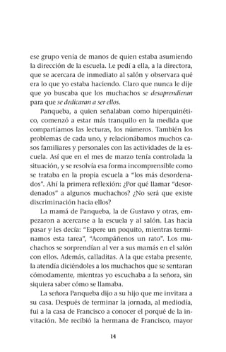 14
ese grupo venía de manos de quien estaba asumiendo
la dirección de la escuela. Le pedí a ella, a la directora,
que se acercara de inmediato al salón y observara qué
era lo que yo estaba haciendo. Claro que nunca le dije
que yo buscaba que los muchachos se desaprendieran
para que se dedicaran a ser ellos.
Panqueba, a quien señalaban como hiperquinéti-
co, comenzó a estar más tranquilo en la medida que
compartíamos las lecturas, los números. También los
problemas de cada uno, y relacionábamos muchos ca-
sos familiares y personales con las actividades de la es-
cuela. Así que en el mes de marzo tenía controlada la
situación, y se resolvía esa forma incomprensible como
se trataba en la propia escuela a “los más desordena-
dos”. Ahí la primera reflexión: ¿Por qué llamar “desor-
denados” a algunos muchachos? ¿No será que existe
discriminación hacia ellos?
La mamá de Panqueba, la de Gustavo y otras, em-
pezaron a acercarse a la escuela y al salón. Las hacía
pasar y les decía: “Espere un poquito, mientras termi-
namos esta tarea”, “Acompáñenos un rato”. Los mu-
chachos se sorprendían al ver a sus mamás en el salón
con ellos. Además, calladitas. A la que estaba presente,
la atendía diciéndoles a los muchachos que se sentaran
cómodamente, mientras yo escuchaba a la señora, sin
siquiera saber cómo se llamaba.
La señora Panqueba dijo a su hijo que me invitara a
su casa. Después de terminar la jornada, al mediodía,
fui a la casa de Francisco a conocer el porqué de la in-
vitación. Me recibió la hermana de Francisco, mayor
 