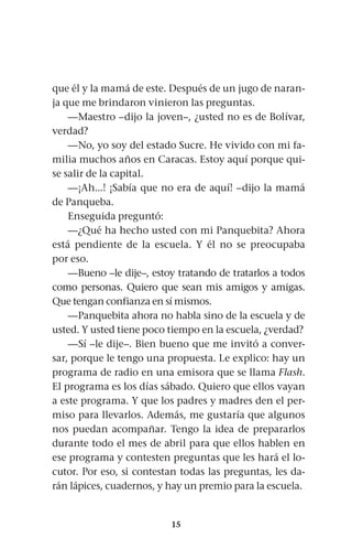 15
que él y la mamá de este. Después de un jugo de naran-
ja que me brindaron vinieron las preguntas.
—Maestro –dijo la joven–, ¿usted no es de Bolívar,
verdad?
—No, yo soy del estado Sucre. He vivido con mi fa-
milia muchos años en Caracas. Estoy aquí porque qui-
se salir de la capital.
—¡Ah...! ¡Sabía que no era de aquí! –dijo la mamá
de Panqueba.
Enseguida preguntó:
—¿Qué ha hecho usted con mi Panquebita? Ahora
está pendiente de la escuela. Y él no se preocupaba
por eso.
—Bueno –le dije–, estoy tratando de tratarlos a todos
como personas. Quiero que sean mis amigos y amigas.
Que tengan confianza en sí mismos.
—Panquebita ahora no habla sino de la escuela y de
usted. Y usted tiene poco tiempo en la escuela, ¿verdad?
—Sí –le dije–. Bien bueno que me invitó a conver-
sar, porque le tengo una propuesta. Le explico: hay un
programa de radio en una emisora que se llama Flash.
El programa es los días sábado. Quiero que ellos vayan
a este programa. Y que los padres y madres den el per-
miso para llevarlos. Además, me gustaría que algunos
nos puedan acompañar. Tengo la idea de prepararlos
durante todo el mes de abril para que ellos hablen en
ese programa y contesten preguntas que les hará el lo-
cutor. Por eso, si contestan todas las preguntas, les da-
rán lápices, cuadernos, y hay un premio para la escuela.
 