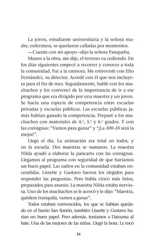 16
La joven, estudiante universitaria y la señora ma-
dre, enfermera, se quedaron calladas por momentos.
—Cuente con mi apoyo –dijo la señora Panqueba.
Manos a la obra, me dije, el terreno va cediendo. En
los días siguientes empecé a recorrer y conocer a toda
la comunidad. Fui a la emisora. Me entrevisté con Elio
Fernández, su director. Acordé con él que nos incluye-
ra para el fin de mes. Seguidamente, hablé con los mu-
chachos y los convencí de la importancia de ir a ese
programa que era dirigido por una maestra y un joven.
Se hacía una especie de competencia entre escuelas
privadas y escuelas públicas. Las escuelas públicas ja-
más habían ganado la competencia. Preparé a los mu-
chachos con materiales de 4.o
, 5.o
y 6.o
grados. Y con
las consignas: “Vamos para ganar” y “¡La 100-35 será la
mejor!”.
Llegó el día. La animación era total en todos, y
en la escuela. Dos maestras se sumaron. La maestra
Nilda ayudó a elaborar la pancarta con las consignas.
Llegamos al programa con seguridad de que haríamos
un buen papel. Las radios en la comunidad estaban en-
cendidas. Lissette y Gustavo fueron los elegidos para
responder las preguntas. Pero había cinco más listos,
preparados para asumir. La maestra Nilda estaba nervio-
sa. Uno de los muchachos se le acercó y le dijo: “Maestra,
quédese tranquila, vamos a ganar”.
Todos estaban convencidos, los que se habían queda-
do en el barrio San Simón, también Lissette y Gustavo ha-
rían un buen papel. Pero además, teníamos a Dairuma al
bate. Una de las mejores de las niñas. Llegó la hora. Le tocó
 