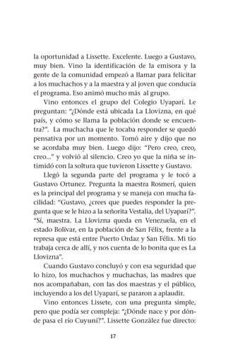 17
la oportunidad a Lissette. Excelente. Luego a Gustavo,
muy bien. Vino la identificación de la emisora y la
gente de la comunidad empezó a llamar para felicitar
a los muchachos y a la maestra y al joven que conducía
el programa. Eso animó mucho más al grupo.
Vino entonces el grupo del Colegio Uyaparí. Le
preguntan: “¿Dónde está ubicada La Llovizna, en qué
país, y cómo se llama la población donde se encuen-
tra?”. La muchacha que le tocaba responder se quedó
pensativa por un momento. Tomó aire y dijo que no
se acordaba muy bien. Luego dijo: “Pero creo, creo,
creo...” y volvió al silencio. Creo yo que la niña se in-
timidó con la soltura que tuvieron Lissette y Gustavo.
Llegó la segunda parte del programa y le tocó a
Gustavo Ortunez. Pregunta la maestra Rosmerí, quien
es la principal del programa y se maneja con mucha fa-
cilidad: “Gustavo, ¿crees que puedes responder la pre-
gunta que se le hizo a la señorita Vestalia, del Uyaparí?”.
“Sí, maestra. La Llovizna queda en Venezuela, en el
estado Bolívar, en la población de San Félix, frente a la
represa que está entre Puerto Ordaz y San Félix. Mi tío
trabaja cerca de allí, y nos cuenta de lo bonita que es La
Llovizna”.
Cuando Gustavo concluyó y con esa seguridad que
lo hizo, los muchachos y muchachas, las madres que
nos acompañaban, con las dos maestras y el público,
incluyendo a los del Uyaparí, se pararon a aplaudir.
Vino entonces Lissete, con una pregunta simple,
pero que podía ser compleja: “¿Dónde nace y por dón-
de pasa el río Cuyuní?”. Lissette González fue directo:
 