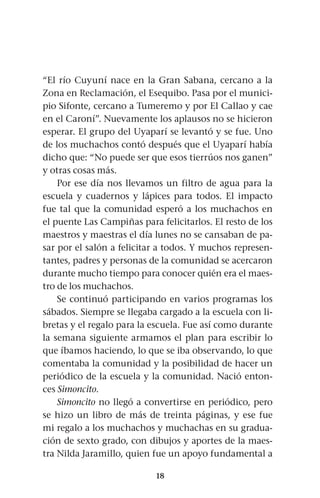18
“El río Cuyuní nace en la Gran Sabana, cercano a la
Zona en Reclamación, el Esequibo. Pasa por el munici-
pio Sifonte, cercano a Tumeremo y por El Callao y cae
en el Caroní”. Nuevamente los aplausos no se hicieron
esperar. El grupo del Uyaparí se levantó y se fue. Uno
de los muchachos contó después que el Uyaparí había
dicho que: “No puede ser que esos tierrúos nos ganen”
y otras cosas más.
Por ese día nos llevamos un filtro de agua para la
escuela y cuadernos y lápices para todos. El impacto
fue tal que la comunidad esperó a los muchachos en
el puente Las Campiñas para felicitarlos. El resto de los
maestros y maestras el día lunes no se cansaban de pa-
sar por el salón a felicitar a todos. Y muchos represen-
tantes, padres y personas de la comunidad se acercaron
durante mucho tiempo para conocer quién era el maes-
tro de los muchachos.
Se continuó participando en varios programas los
sábados. Siempre se llegaba cargado a la escuela con li-
bretas y el regalo para la escuela. Fue así como durante
la semana siguiente armamos el plan para escribir lo
que íbamos haciendo, lo que se iba observando, lo que
comentaba la comunidad y la posibilidad de hacer un
periódico de la escuela y la comunidad. Nació enton-
ces Simoncito.
Simoncito no llegó a convertirse en periódico, pero
se hizo un libro de más de treinta páginas, y ese fue
mi regalo a los muchachos y muchachas en su gradua-
ción de sexto grado, con dibujos y aportes de la maes-
tra Nilda Jaramillo, quien fue un apoyo fundamental a
 