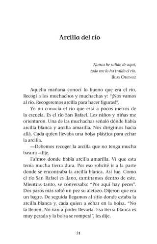 21
Arcilla del río
Nunca he salido de aquí,
todo me lo ha traído el río.
Blas Oronoz
Aquella mañana conocí lo bueno que era el río.
Recogí a los muchachos y muchachas y: “¡Nos vamos
al río. Recogeremos arcilla para hacer figuras!”.
Yo no conocía el río que está a pocos metros de
la escuela. Es el río San Rafael. Los niños y niñas me
orientaron. Una de las muchachas señaló dónde había
arcilla blanca y arcilla amarilla. Nos dirigimos hacia
allá. Cada quien llevaba una bolsa plástica para echar
la arcilla.
—Debemos recoger la arcilla que no tenga mucha
basura –dije.
Fuimos donde había arcilla amarilla. Vi que esta
tenía mucha tierra dura. Por eso solicité ir a la parte
donde se encontraba la arcilla blanca. Así fue. Como
el río San Rafael es llano, caminamos dentro de este.
Mientras tanto, se conversaba: “Por aquí hay peces”.
Dos pasos más soltó un pez su aletazo. Dijeron que era
un bagre. De seguida llegamos al sitio donde estaba la
arcilla blanca y, cada quien a echar en la bolsa. “No
la llenen. No van a poder llevarla. Esa tierra blanca es
muy pesada y la bolsa se romperá”, les dije.
 
