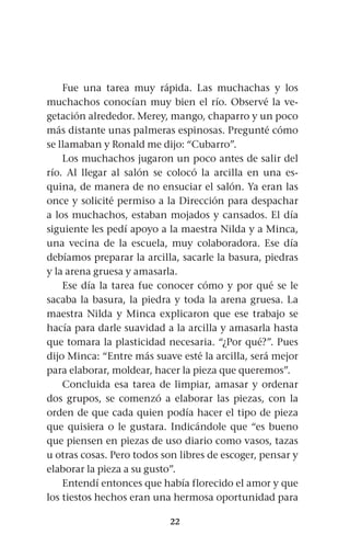 22
Fue una tarea muy rápida. Las muchachas y los
muchachos conocían muy bien el río. Observé la ve-
getación alrededor. Merey, mango, chaparro y un poco
más distante unas palmeras espinosas. Pregunté cómo
se llamaban y Ronald me dijo: “Cubarro”.
Los muchachos jugaron un poco antes de salir del
río. Al llegar al salón se colocó la arcilla en una es-
quina, de manera de no ensuciar el salón. Ya eran las
once y solicité permiso a la Dirección para despachar
a los muchachos, estaban mojados y cansados. El día
siguiente les pedí apoyo a la maestra Nilda y a Minca,
una vecina de la escuela, muy colaboradora. Ese día
debíamos preparar la arcilla, sacarle la basura, piedras
y la arena gruesa y amasarla.
Ese día la tarea fue conocer cómo y por qué se le
sacaba la basura, la piedra y toda la arena gruesa. La
maestra Nilda y Minca explicaron que ese trabajo se
hacía para darle suavidad a la arcilla y amasarla hasta
que tomara la plasticidad necesaria. “¿Por qué?”. Pues
dijo Minca: “Entre más suave esté la arcilla, será mejor
para elaborar, moldear, hacer la pieza que queremos”.
Concluida esa tarea de limpiar, amasar y ordenar
dos grupos, se comenzó a elaborar las piezas, con la
orden de que cada quien podía hacer el tipo de pieza
que quisiera o le gustara. Indicándole que “es bueno
que piensen en piezas de uso diario como vasos, tazas
u otras cosas. Pero todos son libres de escoger, pensar y
elaborar la pieza a su gusto”.
Entendí entonces que había florecido el amor y que
los tiestos hechos eran una hermosa oportunidad para
 