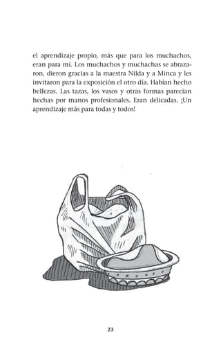 23
el aprendizaje propio, más que para los muchachos,
eran para mí. Los muchachos y muchachas se abraza-
ron, dieron gracias a la maestra Nilda y a Minca y les
invitaron para la exposición el otro día. Habían hecho
bellezas. Las tazas, los vasos y otras formas parecían
hechas por manos profesionales. Eran delicadas. ¡Un
aprendizaje más para todas y todos!
 