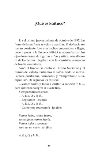 25
¿Qué es kaituco?
Era el primer jueves del mes de octubre de 1997. Las
flores de la mañana se veían amarillas. El río hacía so-
nar su corriente. Los muchachos empezaban a llegar,
poco a poco, y la Escuela 100-35 se adornaba con los
ojos dormilones de algunas niñas y niños, con alboro-
to de los demás. Llegaban con las camisitas arrugadas
de los días anteriores.
Sonó el timbre, se cantó el Himno Nacional y el
himno del estado. Entramos al salón. Todo se movía.
Lápices, cuadernos, borradores, y: “Empréstame tu sa-
capuntas”. De seguidas les expresé:
—Vamos todos y todas a cantar la canción Y la U,
para comenzar alegres el día de hoy.
Y empezamos en coro:
—A, E, I, O y la U...
—Repitamos –les dije:
—A, E, I, O y la U...
—Cantemos esta estrofa –les dije:
Vamos Pedro, vamos Juana,
vamos Juan, vamos María.
Vamos todos a aprender
para ver un nuevo día. (Bis).
A, E, I, O, y la U...
 