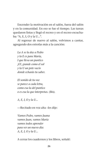 26
Encender la motivación en el salón, fuera del salón
y en la comunidad. En eso se fue el tiempo. Las tareas
quedaron listas y llegó el recreo y en el recreo escucha-
ba: “A, E, I, O y la U...”.
Al regresar de nuevo al salón, volvimos a cantar,
agregando dos estrofas más a la canción:
La A se la doy a Pedro
y la E es para María,
I que lleva un puntico
¡O!, grande como el sol
y la U un pote vacío
donde echarás tu saber.
El sonido de tu voz
se parece a cada letra,
como esa la del puntico
o es esa la que interpretas. (Bis).
A, E, I, O y la U...
—Recitado en voz alta –les dije:
Vamos Pedro, vamos Juana
vamos Juan, vamos María
vamos todos aprender
para ver un nuevo día:
A, E, I, O y la U...
A cerrar los cuadernos y los libros, señalé:
 