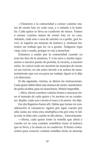 27
—Vámonos a la comunidad a contar cuántas ma-
tas de onoto hay en cada casa, y a saludar a la fami-
lia. Cada quien se lleva su cuaderno de tareas. Vamos
a anotar cuántas matas de onoto hay en su casa.
Además, cada uno o una de ustedes va a pedir, ¡por fa-
vor!, le regalen un manojo de kaituco y, mañana ha-
remos un trabajo que les va a gustar. Tráiganse ropa
vieja, rota o usada, porque se van a manchar.
Echamos a andar por la comunidad cuando ya
eran las diez de la mañana. Y a las once y media regre-
samos a nuestro punto de partida, la escuela, a nuestro
salón. Se colocó todo ese montón de manojos de onoto
en un rincón, no sin antes decirle a la señora de man-
tenimiento que eso era para un trabajo. Igual se le dijo
a la directora.
El día siguiente, viernes, se dieron las instrucciones.
Cada quien debió abrir una maraca de onoto, mantenien-
do pulso al abrir, para no mancharse. Misión imposible.
—Bien, ahora cuenten cuántas frutas o maracas tie-
ne el manojo de cada quien y lo anotan en su cuader-
no. Repito, cada uno cuenta el suyo y lo anota –les dije.
Ese día llegamos hasta allí. Había que tomar en con-
sideración el cansancio: Agarra por aquí; cuenta por
allá; suma así; resta esta; multiplica esta por esta; te fal-
ta esta; te falta este; cuánto te dio ahora... Emocionante.
—Ahora, cada quien tome la semilla que abrió y
cuente en su casa cuántas semillitas tiene el kaituco
que se lleva, y lo anota en su cuaderno. El lunes conta-
remos para conocer cuántas semillas tiene su manojo
 