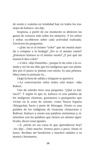 28
de onoto y cuántas en totalidad hay en todos los ma-
nojos de kaituco –les dije.
Sorpresa, a partir de ese momento se abrieron las
ganas de conocer más sobre los números. Y los niños
y niñas escribieron sobre cada actividad realizada.
Llovieron las preguntas:
—¿Este no es el mismo “color” que mi mamá man-
da a comprar a la bodega? ¿No es el mismo onoto?
¿Entonces kaituco es el mismo onoto? ¿Y por qué mi
mamá le dice color?
—Color –dijo Danielita–, porque le da color a la co-
mida y mi tía me dijo que los indígenas que van pinta-
dos por el paseo se pintan con onoto. Es una pintura.
Mira cómo te pintaste tú...
Llegó la hora de salida y ninguno se quería ir.
—La conversación entre todos está mejor –dijo
Robert.
Uno de ustedes hizo una pregunta: “¿Qué es kai-
tuco?”. Y según lo que sé, kaituco es una palabra de
los indígenas chaimas, guaraunos o guaiqueríes que
vivían en la zona de oriente, como Nueva Esparta
(Margarita), Sucre y parte de Monagas. Onoto es una
palabra de los indígenas de Guayana (Amazonas y
Bolívar). Kaituco y onoto son palabras sinónimas y, si-
nónimos son las palabras que tienen un mismo signi-
ficado, dicen cosas iguales.
—Y, ¿dirán en sus casas lo que aprendieron hoy?
–les dije–. Falta mucho. Iremos poco a poco. Hasta el
lunes. Reciban mi bendición y muchos saludos a su
mamá y hermanos.
 