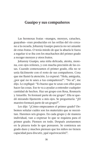 31
Guaipo y sus compañeros
Las hermosas frutas –mangos, mereyes, catuches,
guayabas– eran producidas en las orillas del río cerca-
no a la escuela. Johanny Guaipo parecía no ser amante
de estas frutas. O tenía miedo de que la abuela le fuera
a regañar si se iba con los muchachos del primer grado
a recoger mereyes y otros frutos.
Johanny Guaipo, una niña delicada, atenta, more-
na, con ojos reilones, y con mucha precisión de las co-
sas. Cuando comenzamos el primer grado, ella no se
unía fácilmente con el resto de sus compañeros. Cosa
que me llamó la atención. Le expresé: “Hola, amiguita,
¿por qué no te unes a tus compañeros?”. “No sé”, me
dijo. Le expliqué: “Es bueno que te unas con ellos para
hacer las cosas. Eso te va a ayudar a entender cualquier
cantidad de hechos. Haz un grupo con Rosa, Rosmaris
y Amarilis. Yo formaré parte de ese grupo”. Ella se que-
dó mirando fijamente a mis ojos. Se preguntaría: “¿El
maestro formará parte de un grupo?”.
Les dije: “¿Cómo empezamos el primer grado? De-
bemos señalar cuáles son los materiales que se necesi-
tan. Haremos seis grupos. En cada grupo y de manera
individual, van a expresar lo que se requiera para el
primer grado. Piensen en todo. Después anotaremos
en la pizarra todo lo que pensaron. Se comienza un
grado duro y muchos piensan que los niños no tienen
capacidad para discutir, ¡qué equivocación!”.
 