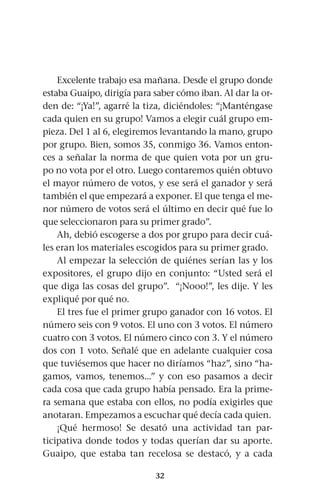 32
Excelente trabajo esa mañana. Desde el grupo donde
estaba Guaipo, dirigía para saber cómo iban. Al dar la or-
den de: “¡Ya!”, agarré la tiza, diciéndoles: “¡Manténgase
cada quien en su grupo! Vamos a elegir cuál grupo em-
pieza. Del 1 al 6, elegiremos levantando la mano, grupo
por grupo. Bien, somos 35, conmigo 36. Vamos enton-
ces a señalar la norma de que quien vota por un gru-
po no vota por el otro. Luego contaremos quién obtuvo
el mayor número de votos, y ese será el ganador y será
también el que empezará a exponer. El que tenga el me-
nor número de votos será el último en decir qué fue lo
que seleccionaron para su primer grado”.
Ah, debió escogerse a dos por grupo para decir cuá-
les eran los materiales escogidos para su primer grado.
Al empezar la selección de quiénes serían las y los
expositores, el grupo dijo en conjunto: “Usted será el
que diga las cosas del grupo”. “¡Nooo!”, les dije. Y les
expliqué por qué no.
El tres fue el primer grupo ganador con 16 votos. El
número seis con 9 votos. El uno con 3 votos. El número
cuatro con 3 votos. El número cinco con 3. Y el número
dos con 1 voto. Señalé que en adelante cualquier cosa
que tuviésemos que hacer no diríamos “haz”, sino “ha-
gamos, vamos, tenemos...” y con eso pasamos a decir
cada cosa que cada grupo había pensado. Era la prime-
ra semana que estaba con ellos, no podía exigirles que
anotaran. Empezamos a escuchar qué decía cada quien.
¡Qué hermoso! Se desató una actividad tan par-
ticipativa donde todos y todas querían dar su aporte.
Guaipo, que estaba tan recelosa se destacó, y a cada
 