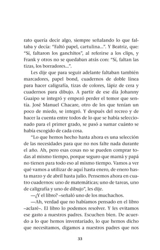 33
rato quería decir algo, siempre señalando lo que fal-
taba y decía: “Faltó papel, cartulina...”. Y Beatriz, que:
“Sí, faltaron los ganchitos”, al referirse a los clips, y
Frank y otros no se quedaban atrás con: “Sí, faltan las
tizas, los borradores...”.
Les dije que para seguir adelante faltaban también
marcadores, papel bond, cuadernos de doble línea
para hacer caligrafía, tizas de colores, lápiz de cera y
cuadernos para dibujo. A partir de ese día Johanny
Guaipo se integró y empezó perder el temor que sen-
tía. José Manuel Chacare, otro de los que tenían un
poco de miedo, se integró. Y después del recreo y de
hacer la cuenta entre todos de lo que se había seleccio-
nado para el primer grado, se pasó a sumar cuánto se
había escogido de cada cosa.
“Lo que hemos hecho hasta ahora es una selección
de las necesidades para que no nos falte nada durante
el año. Ah, pero esas cosas no se pueden comprar to-
das al mismo tiempo, porque seguro que mamá y papá
no tienen para todo eso al mismo tiempo. Vamos a ver
qué vamos a utilizar de aquí hasta enero, de enero has-
ta marzo y de abril hasta julio. Pensemos ahora en cua-
tro cuadernos: uno de matemáticas; uno de tareas, uno
de caligrafía y uno de dibujo”, les dije.
—¿Y el libro? –señaló uno de los muchachos.
—Ah, verdad que no habíamos pensado en el libro
–aclaré–. El libro lo podemos resolver. Y les evitamos
ese gasto a nuestros padres. Escuchen bien. De acuer-
do a lo que hemos inventariado, lo que hemos dicho
que necesitamos, digamos a nuestros padres que nos
 