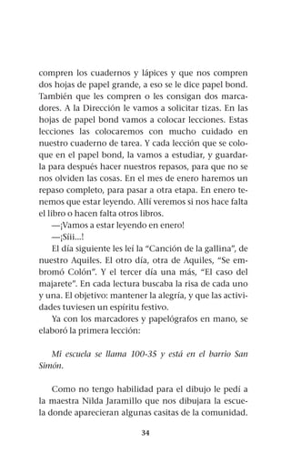 34
compren los cuadernos y lápices y que nos compren
dos hojas de papel grande, a eso se le dice papel bond.
También que les compren o les consigan dos marca-
dores. A la Dirección le vamos a solicitar tizas. En las
hojas de papel bond vamos a colocar lecciones. Estas
lecciones las colocaremos con mucho cuidado en
nuestro cuaderno de tarea. Y cada lección que se colo-
que en el papel bond, la vamos a estudiar, y guardar-
la para después hacer nuestros repasos, para que no se
nos olviden las cosas. En el mes de enero haremos un
repaso completo, para pasar a otra etapa. En enero te-
nemos que estar leyendo. Allí veremos si nos hace falta
el libro o hacen falta otros libros.
—¡Vamos a estar leyendo en enero!
—¡Síii...!
El día siguiente les leí la “Canción de la gallina”, de
nuestro Aquiles. El otro día, otra de Aquiles, “Se em-
bromó Colón”. Y el tercer día una más, “El caso del
majarete”. En cada lectura buscaba la risa de cada uno
y una. El objetivo: mantener la alegría, y que las activi-
dades tuviesen un espíritu festivo.
Ya con los marcadores y papelógrafos en mano, se
elaboró la primera lección:
Mi escuela se llama 100-35 y está en el barrio San
Simón.
Como no tengo habilidad para el dibujo le pedí a
la maestra Nilda Jaramillo que nos dibujara la escue-
la donde aparecieran algunas casitas de la comunidad.
 