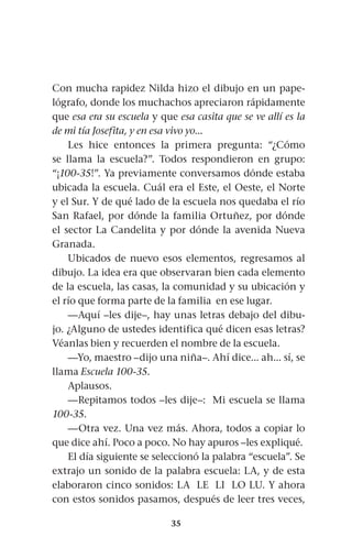 35
Con mucha rapidez Nilda hizo el dibujo en un pape-
lógrafo, donde los muchachos apreciaron rápidamente
que esa era su escuela y que esa casita que se ve allí es la
de mi tía Josefita, y en esa vivo yo...
Les hice entonces la primera pregunta: “¿Cómo
se llama la escuela?”. Todos respondieron en grupo:
“¡100-35!”. Ya previamente conversamos dónde estaba
ubicada la escuela. Cuál era el Este, el Oeste, el Norte
y el Sur. Y de qué lado de la escuela nos quedaba el río
San Rafael, por dónde la familia Ortuñez, por dónde
el sector La Candelita y por dónde la avenida Nueva
Granada.
Ubicados de nuevo esos elementos, regresamos al
dibujo. La idea era que observaran bien cada elemento
de la escuela, las casas, la comunidad y su ubicación y
el río que forma parte de la familia en ese lugar.
—Aquí –les dije–, hay unas letras debajo del dibu-
jo. ¿Alguno de ustedes identifica qué dicen esas letras?
Véanlas bien y recuerden el nombre de la escuela.
—Yo, maestro –dijo una niña–. Ahí dice... ah... sí, se
llama Escuela 100-35.
Aplausos.
—Repitamos todos –les dije–: Mi escuela se llama
100-35.
—Otra vez. Una vez más. Ahora, todos a copiar lo
que dice ahí. Poco a poco. No hay apuros –les expliqué.
El día siguiente se seleccionó la palabra “escuela”. Se
extrajo un sonido de la palabra escuela: LA, y de esta
elaboraron cinco sonidos: LA LE LI LO LU. Y ahora
con estos sonidos pasamos, después de leer tres veces,
 