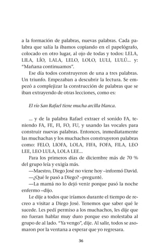 36
a la formación de palabras, nuevas palabras. Cada pa-
labra que salía la íbamos copiando en el papelógrafo,
colocado en otro lugar, al ojo de todas y todos: LELA,
LILA, LÍO, LALA, LELO, LOLO, LULI, LULÚ... y:
“Mañana continuamos”.
Ese día todos construyeron de una a tres palabras.
Un triunfo. Empezaban a descubrir la lectura. Se em-
pezó a complejizar la construcción de palabras que se
iban extrayendo de otras lecciones, como es:
El río San Rafael tiene mucha arcilla blanca.
... y de la palabra Rafael extraer el sonido FA, te-
niendo FA, FE, FI, FO, FU, y usando las vocales para
construir nuevas palabras. Entonces, inmediatamente
las muchachas y los muchachos construyeron palabras
como: FELO, LIOFA, LOLA, FIFA, FOFA, FILA, LEO
LEE, LEO LULA, LOLA LEE...
Para los primeros días de diciembre más de 70 %
del grupo leía y exigía más.
—Maestro, Diego José no viene hoy –informó David.
—¿Qué le pasó a Diego? –pregunté.
—La mamá no lo dejó venir porque pasó la noche
enfermo –dijo.
Le dije a todos que iríamos durante el tiempo de re-
creo a visitar a Diego José. Tenemos que saber qué le
sucede. Les pedí permiso a los muchachos, les dije que
no fueran hablar muy duro porque eso molestaba al
grupo de al lado. “Ya vengo”, dije. Al salir, todos se aso-
maron por la ventana a esperar que yo regresara.
 