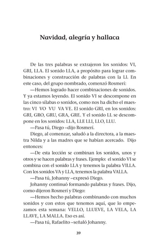 39
Navidad, alegría y hallaca
De las tres palabras se extrajeron los sonidos: VI,
GRI, LLA. El sonido LLA, a propósito para lograr com-
binaciones y construcción de palabras con la Ll. En
este caso, del grupo nombrado, comenzó Rosmerí:
—Hemos logrado hacer combinaciones de sonidos.
Y ya estamos leyendo. El sonido VI se descompone en
las cinco sílabas o sonidos, como nos ha dicho el maes-
tro: VI VO VU VA VE. El sonido GRI, en los sonidos:
GRI, GRO, GRU, GRA, GRE. Y el sonido LL se descom-
pone en los sonidos: LLA, LLE LLI, LLO, LLU.
—Pasa tú, Diego –dijo Rosmerí.
Diego, al comenzar, saludó a la directora, a la maes-
tra Nilda y a las madres que se habían acercado. Dijo
entonces:
—De esta lección se combinan los sonidos, unos y
otros y se hacen palabras y frases. Ejemplo: el sonido VI se
combina con el sonido LLA y tenemos la palabra VILLA.
Con los sonidos VA y LLA, tenemos la palabra VALLA.
—Pasa tú, Johanny –expresó Diego.
Johanny continuó formando palabras y frases. Dijo,
como dijeron Rosmerí y Diego:
—Hemos hecho palabras combinando con muchos
sonidos y con estos que tenemos aquí, que lo empe-
zamos esta semana: VELLO, LLUEVE, LA VELA, LA
LLAVE, LA MALLA. Eso es así.
—Pasa tú, Rafaelito –señaló Johanny.
 