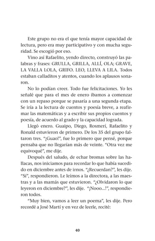 40
Este grupo no era el que tenía mayor capacidad de
lectura, pero era muy participativo y con mucha segu-
ridad. Se escogió por eso.
Vino así Rafaelito, yendo directo, construyó las pa-
labras y frases: GRULLA, GRILLA, ALLÍ, OLA; GRAVE,
LA VALLA LOLA, GRIFO. LEO, LLEVA A LILA. Todos
estaban calladitos y atentos, cuando los aplausos sona-
ron.
No lo podían creer. Todo fue felicitaciones. Yo les
señalé que para el mes de enero íbamos a comenzar
con un repaso porque se pasaría a una segunda etapa.
Se iría a la lectura de cuentos y poesía breve, a reafir-
mar las matemáticas y a escribir sus propios cuentos y
poesía, de acuerdo al grado y la capacidad lograda.
Llegó enero. Guaipo, Diego, Rosmerí, Rafaelito y
Ronald estuvieron de primero. De los 35 del grupo fal-
taron tres. “¡Guao!”, fue lo primero que pensé, porque
pensaba que no llegarían más de veinte. “Otra vez me
equivoqué”, me dije.
Después del saludo, de echar bromas sobre las ha-
llacas, nos iniciamos para recordar lo que había sucedi-
do en diciembre antes de irnos. “¿Recuerdan?”, les dije.
“Sí”, respondieron. Le leímos a la directora, a las maes-
tras y a las mamás que estuvieron. “¿Olvidaron lo que
leyeron en diciembre?”, les dije. “¡Nooo...!”, respondie-
ron todos.
“Muy bien, vamos a leer un poema”, les dije. Pero
recordé a José Martí y en vez de leerle, recité:
 