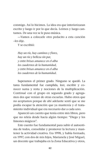 42
conmigo. Así lo hicimos. La idea era que interiorizaran
escrito y luego ir por lo que decía. Leímos y luego can-
tamos. De una vez se le puso música.
—Vamos a colocarle otro pedacito a esta canción
–les dije.
Y se escribió:
Hay un río, hay caminos y flores,
hay un río y belleza sin par,
y entre brisas amanece en el alba
los cuadernos de la humanidad,
y entre brisas amanece en el alba
los cuadernos de la humanidad.
Superamos el primer grado. Ninguno se quedó. La
tarea fundamental fue cumplida, leer, escribir y co-
nocer suma y resta y nociones de la multiplicación.
Continué con el grupo en segundo grado y agrega-
mos dos que venían de otras escuelas. Hubo otros que
no aceptamos porque de ahí adelante sentí que se me
podía escapar la atención que ya mantenía y el trata-
miento individual que era necesario dar a cada uno.
Apareció un cuento que tenía entre mis libros, pero
que no releía desde hacía algún tiempo: “Diego y los
limones mágicos”.
Este cuento fue fundamental para subir el autoesti-
ma de todos, consolidar y promover la lectura y man-
tener la actividad creativa. Era 1998, y había formado,
en 1997, con dos de mis hijos, Marianela y José Miguel,
un docente que trabajaba en la Zona Educativa y otros,
 