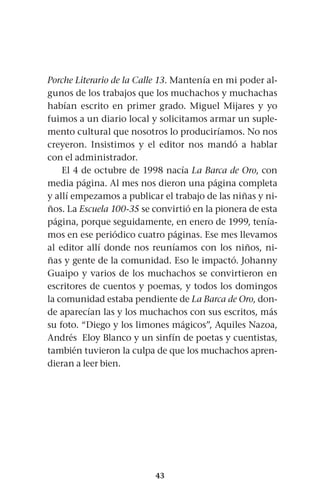43
Porche Literario de la Calle 13. Mantenía en mi poder al-
gunos de los trabajos que los muchachos y muchachas
habían escrito en primer grado. Miguel Mijares y yo
fuimos a un diario local y solicitamos armar un suple-
mento cultural que nosotros lo produciríamos. No nos
creyeron. Insistimos y el editor nos mandó a hablar
con el administrador.
El 4 de octubre de 1998 nacía La Barca de Oro, con
media página. Al mes nos dieron una página completa
y allí empezamos a publicar el trabajo de las niñas y ni-
ños. La Escuela 100-35 se convirtió en la pionera de esta
página, porque seguidamente, en enero de 1999, tenía-
mos en ese periódico cuatro páginas. Ese mes llevamos
al editor allí donde nos reuníamos con los niños, ni-
ñas y gente de la comunidad. Eso le impactó. Johanny
Guaipo y varios de los muchachos se convirtieron en
escritores de cuentos y poemas, y todos los domingos
la comunidad estaba pendiente de La Barca de Oro, don-
de aparecían las y los muchachos con sus escritos, más
su foto. “Diego y los limones mágicos”, Aquiles Nazoa,
Andrés Eloy Blanco y un sinfín de poetas y cuentistas,
también tuvieron la culpa de que los muchachos apren-
dieran a leer bien.
 