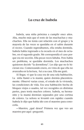 45
La cruz de Isabela
Isabela, una niña próxima a cumplir once años.
Alta, mucho más que el resto de las muchachas y mu-
chachos. Ella no tenía casi relación con el grupo y la
mayoría de las veces se quedaba en el salón durante
el recreo. Cuando regresábamos, ella estaba dormida.
Isabela había ingresado a la escuela en el mes de octu-
bre, en el segundo grado. Me correspondía el caso por-
que era mi sección. Ella pocas veces faltaba. Pero había
un problema, se quedaba dormida. Los muchachos
quisieron decirle “la dormilona”. Les dije que no le hi-
cieran eso. Comenzando enero, en vista de que ella no
avanzaba en la lectura, fui a su casa. Ella me guió.
Al llegar, vi que la casa era de una sola habitación.
La niña llamó a la mamá, quien dormía placentera-
mente. Observé varias cosas, el estado de la vivienda,
las condiciones de vida. Era una habitación hecha de
bloques viejos o usados, tal vez recogidos en distintas
partes, pues tenía muchos colores. Isabela, su herma-
nito y la mamá dormían separados por una cortina
de colores. La señora se levantó con rapidez cuando
Isabela le dijo que había ido con el maestro para cono-
cerla.
—Maestro, ¿qué desea? Primera vez que veo un
maestro por aquí –preguntó.
 