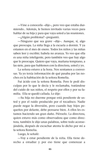 46
—Vine a conocerla –dije–, pero veo que estaba dur-
miendo.. Además, le hemos invitado varias veces para
hablar de su hija y para que vaya usted a las reuniones.
—¿Algún problema? –preguntó.
—Ninguno que sea grave –dije–. Aunque, sí, algo
que preocupa. La niña llega a la escuela a dormir. Y ya
estamos en el mes de enero. Todos los niños y las niñas
saben leer y escribir; Isabela no avanza. Yo veo que ella
es una niña inteligente, pero también veo que hay algo
que le preocupa. Quiero que vaya, mañana temprano, a
las siete, para que hablemos con la directora, usted y yo.
La señora estuvo a la hora. Nos sentamos a conver-
sar. Ya yo tenía información de qué pasaba por las no-
ches en la habitación de la señora Romelia.
Fui ácido con la señora Romelia. Pero le pedí dis-
culpas por lo que le decía y le reclamaba, tratándose
del cuido de sus niños, el respeto por ellos y por su fa-
milia. Ella se quedó callada. Le dije:
—Su hija no duerme porque está pendiente de us-
ted y por el ruido producido por el tocadisco. Nadie
puede negar la diversión, pero cuando hay hijos pe-
queños por delante, debe pensarse bien. A ellos les es-
tamos haciendo un gran daño. Piénselo. La directora,
quien estuvo más como observadora que como direc-
tora, también le dijo unas palabras, sobre todo aconse-
jándola, después de escuchar atenta lo dicho por mí a
la señora Romelia.
Luego, le señalé:
—Voy a estar pendiente de la niña. Ella tiene de-
recho a estudiar y por eso tiene que comenzar a
 