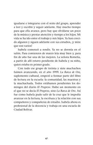 47
igualarse e integrarse con el resto del grupo, aprender
a leer y escribir y seguir adelante. Hay mucho tiempo
para que ella avance, pero hay que olvidarse un poco
de la música y prestar atención y tiempo a los hijos. Mi
vida se ha ido entre el trabajo y mis hijos. Ya han creci-
do algunos y siguen adelante con sus estudios, ¡y mire
que son varios!
Isabela comenzó a rendir. Ya no se dormía en el
salón. Para comienzos de marzo leía muy bien y, para
fin de año fue una de las mejores. La señora Romelia,
a partir de allí estuvo pendiente de Isabela y su niño,
quien estaba en primer grado.
Con todo ese grupo de treinta y siete muchachos
fuimos avanzando, en el año 1999. La Barca de Oro,
suplemento cultural, empezó a formar parte del libro
de lectura en la escuela: la comunidad, las maestras y
la muchachada. Todos estábamos pendientes los do-
mingos del diario El Progreso. Hubo un momento en
el que no se decía El Progreso, sino La Barca de Oro. Así
fue como Isabela pudo salir de la cruz que le impedía
avanzar en la lectura, la escritura y la relación con sus
compañeros y compañeras de estudio. Isabela ahora es
profesional de la docencia y trabaja en una escuela de
Ciudad Bolívar.
 