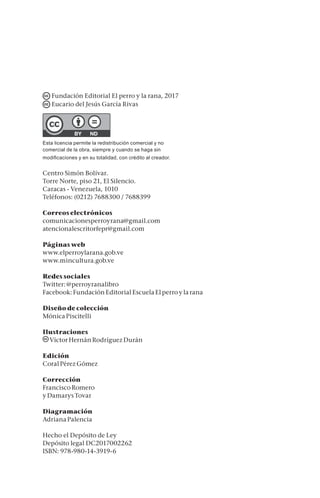 Fundación Editorial El perro y la rana, 2017
Eucario del Jesús García Rivas
Esta licencia permite la redistribución comercial y no
comercial de la obra, siempre y cuando se haga sin
modificaciones y en su totalidad, con crédito al creador.
Centro Simón Bolívar.
Torre Norte, piso 21, El Silencio.
Caracas - Venezuela, 1010
Teléfonos: (0212) 7688300 / 7688399
Correos electrónicos
comunicacionesperroyrana@gmail.com
atencionalescritorfepr@gmail.com
Páginas web
www.elperroylarana.gob.ve
www.mincultura.gob.ve
Redes sociales
Twitter: @perroyranalibro
Facebook: Fundación Editorial Escuela El perro y la rana
Diseño de colección
Mónica Piscitelli
Ilustraciones
Víctor Hernán Rodríguez Durán
Edición
Coral Pérez Gómez
Corrección
Francisco Romero
y Damarys Tovar
Diagramación
Adriana Palencia
Hecho el Depósito de Ley
Depósito legal DC2017002262
isbn: 978-980-14-3919-6
 
