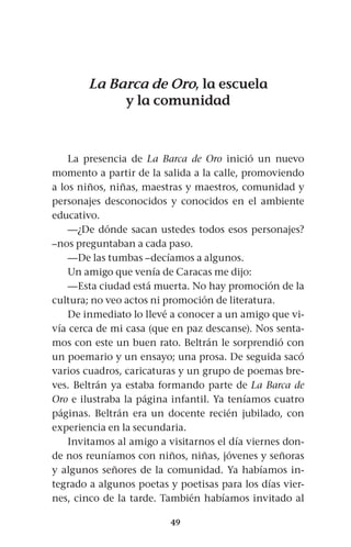 49
La Barca de Oro, la escuela
y la comunidad
La presencia de La Barca de Oro inició un nuevo
momento a partir de la salida a la calle, promoviendo
a los niños, niñas, maestras y maestros, comunidad y
personajes desconocidos y conocidos en el ambiente
educativo.
—¿De dónde sacan ustedes todos esos personajes?
–nos preguntaban a cada paso.
—De las tumbas –decíamos a algunos.
Un amigo que venía de Caracas me dijo:
—Esta ciudad está muerta. No hay promoción de la
cultura; no veo actos ni promoción de literatura.
De inmediato lo llevé a conocer a un amigo que vi-
vía cerca de mi casa (que en paz descanse). Nos senta-
mos con este un buen rato. Beltrán le sorprendió con
un poemario y un ensayo; una prosa. De seguida sacó
varios cuadros, caricaturas y un grupo de poemas bre-
ves. Beltrán ya estaba formando parte de La Barca de
Oro e ilustraba la página infantil. Ya teníamos cuatro
páginas. Beltrán era un docente recién jubilado, con
experiencia en la secundaria.
Invitamos al amigo a visitarnos el día viernes don-
de nos reuníamos con niños, niñas, jóvenes y señoras
y algunos señores de la comunidad. Ya habíamos in-
tegrado a algunos poetas y poetisas para los días vier-
nes, cinco de la tarde. También habíamos invitado al
 