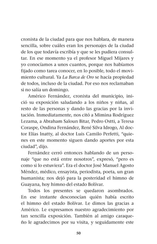 50
cronista de la ciudad para que nos hablara, de manera
sencilla, sobre cuáles eran los personajes de la ciudad
de los que todavía escribía y que se les pudiera consul-
tar. En ese momento ya el profesor Miguel Mijares y
yo conocíamos a unos cuantos, porque nos habíamos
fijado como tarea conocer, en lo posible, todo el movi-
miento cultural. Ya La Barca de Oro se hacía propiedad
de todos, incluso de la ciudad. Por eso nos reclamaban
si no salía un domingo.
Américo Fernández, cronista del municipio, ini-
ció su exposición saludando a los niños y niñas, al
resto de las personas y dando las gracias por la invi-
tación. Inmediatamente, nos citó a Mimina Rodríguez
Lezama, a Abraham Saloun Bitar, Pedro Ostti, a Teresa
Coraspe, Ondina Fernández, René Silva Idrogo, Al doc-
tor Elías Inatty, al doctor Luis Camilo Perfetti, “quie-
nes en este momento siguen dando aportes por esta
ciudad”, dijo.
Fernández cerró entonces hablando de un perso-
naje “que no está entre nosotros”, expresó, “pero es
como si lo estuviera”. Era el doctor José Manuel Agosto
Méndez, médico, ensayista, periodista, poeta, un gran
humanista; nos dejó para la posteridad el himno de
Guayana, hoy himno del estado Bolívar.
Todos los presentes se quedaron asombrados.
En ese instante desconocían quién había escrito
el himno del estado Bolívar. Le dimos las gracias a
Américo. Le expresamos nuestro agradecimiento por
tan sencilla exposición. También al amigo caraque-
ño le agradecimos por su visita, y seguidamente este
 