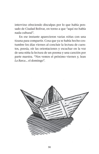 51
intervino ofreciendo disculpas por lo que había pen-
sado de Ciudad Bolívar, en torno a que “aquí no había
nada cultural”.
En ese instante aparecieron varias niñas con una
tizana para compartir. Cosa que ya se había hecho cos-
tumbre los días viernes al concluir la lectura de cuen-
tos, poesía, oír las orientaciones y escuchar en la voz
de una niña la lectura de un poema y una canción por
parte nuestra. “Nos vemos el próximo viernes y, lean
La Barca... el domingo”.
 