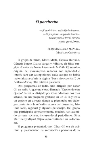 53
El porchecito
—¿Y escribístelas vos?–dijo la duquesa.
—Ni por pienso -respondió Sancho-,
porque yo no sé leer ni escribir,
puesto que sé firmar.
EL QUIJOTE DE LA MANCHA
Miguel de Cervantes
El grupo de niñas, Gloris Maita, Fabiola Hurtado,
Génesis Loreto, Diana Vargas y Adhisley da Silva, sur-
gido al calor de Porche Literario de la Calle 13, nombre
original del movimiento, reilonas, con capacidad e
interés para dar sus opiniones, cada vez que no había
material para cubrir la página “Los niños cuentan”, de
La Barca de Oro, ellas estaban presentes.
Dos programas de radio, uno dirigido por César
Gil en radio Angostura y otro llamado “Creciendo con
Queen”, la reina; dirigido por Gina Martínez los días
sábado. Era un programa grabado en un 30 % y tenía
un espacio en directo, donde se presentaba un diálo-
go constante y la reflexión acerca del programa, his-
toria local, regional y algunos personajes. Del grupo
que participaba constantemente, muchos han asumi-
do carreras sociales, incluyendo el periodismo. Gina
Martínez y Miguel Mijares aún continúan en la docen-
cia.
El programa presentado por César Gil era de opi-
nión y presentación de reconocidas personas de la
 
