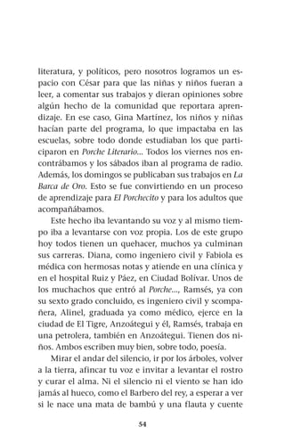 54
literatura, y políticos, pero nosotros logramos un es-
pacio con César para que las niñas y niños fueran a
leer, a comentar sus trabajos y dieran opiniones sobre
algún hecho de la comunidad que reportara apren-
dizaje. En ese caso, Gina Martínez, los niños y niñas
hacían parte del programa, lo que impactaba en las
escuelas, sobre todo donde estudiaban los que parti-
ciparon en Porche Literario... Todos los viernes nos en-
contrábamos y los sábados iban al programa de radio.
Además, los domingos se publicaban sus trabajos en La
Barca de Oro. Esto se fue convirtiendo en un proceso
de aprendizaje para El Porchecito y para los adultos que
acompañábamos.
Este hecho iba levantando su voz y al mismo tiem-
po iba a levantarse con voz propia. Los de este grupo
hoy todos tienen un quehacer, muchos ya culminan
sus carreras. Diana, como ingeniero civil y Fabiola es
médica con hermosas notas y atiende en una clínica y
en el hospital Ruiz y Páez, en Ciudad Bolívar. Unos de
los muchachos que entró al Porche..., Ramsés, ya con
su sexto grado concluido, es ingeniero civil y scompa-
ñera, Alinel, graduada ya como médico, ejerce en la
ciudad de El Tigre, Anzoátegui y él, Ramsés, trabaja en
una petrolera, también en Anzoátegui. Tienen dos ni-
ños. Ambos escriben muy bien, sobre todo, poesía.
Mirar el andar del silencio, ir por los árboles, volver
a la tierra, afincar tu voz e invitar a levantar el rostro
y curar el alma. Ni el silencio ni el viento se han ido
jamás al hueco, como el Barbero del rey, a esperar a ver
si le nace una mata de bambú y una flauta y cuente
 