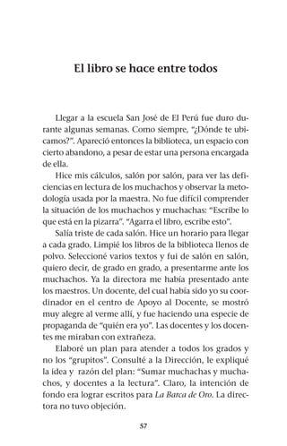57
El libro se hace entre todos
Llegar a la escuela San José de El Perú fue duro du-
rante algunas semanas. Como siempre, “¿Dónde te ubi-
camos?”. Apareció entonces la biblioteca, un espacio con
cierto abandono, a pesar de estar una persona encargada
de ella.
Hice mis cálculos, salón por salón, para ver las defi-
ciencias en lectura de los muchachos y observar la meto-
dología usada por la maestra. No fue difícil comprender
la situación de los muchachos y muchachas: “Escribe lo
que está en la pizarra”. “Agarra el libro, escribe esto”.
Salía triste de cada salón. Hice un horario para llegar
a cada grado. Limpié los libros de la biblioteca llenos de
polvo. Seleccioné varios textos y fui de salón en salón,
quiero decir, de grado en grado, a presentarme ante los
muchachos. Ya la directora me había presentado ante
los maestros. Un docente, del cual había sido yo su coor-
dinador en el centro de Apoyo al Docente, se mostró
muy alegre al verme allí, y fue haciendo una especie de
propaganda de “quién era yo”. Las docentes y los docen-
tes me miraban con extrañeza.
Elaboré un plan para atender a todos los grados y
no los “grupitos”. Consulté a la Dirección, le expliqué
la idea y razón del plan: “Sumar muchachas y mucha-
chos, y docentes a la lectura”. Claro, la intención de
fondo era lograr escritos para La Barca de Oro. La direc-
tora no tuvo objeción.
 