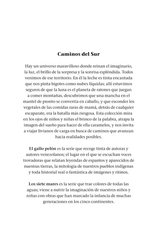 Caminos del Sur
Hay un universo maravilloso donde reinan el imaginario,
la luz, el brillo de la sorpresa y la sonrisa espléndida. Todos
venimos de ese territorio. En él la leche es tinta encantada
que nos pinta bigotes como nubes líquidas; allí estuvimos
seguros de que la luna es el planeta de ratones que juegan
a comer montañas, descubrimos que una mancha en el
mantel de pronto se convertía en caballo, y que esconder los
vegetales de las comidas raras de mamá, detrás de cualquier
escaparate, era la batalla más riesgosa. Esta colección mira
en los ojos de niños y niñas el brinco de la palabra, atrapa la
imagen del sueño para hacer de ella caramelos, y nos invita
a viajar livianos de carga en busca de caminos que avanzan
hacia realidades posibles.
El gallo pelón es la serie que recoge tinta de autoras y
autores venezolanos; el lugar en el que se escuchan voces
trovadoras que relatan leyendas de espantos y aparecidos de
nuestras tierras, la mitología de nuestros pueblos indígenas
y toda historial real o fantástica de imágenes y ritmos.
Los siete mares es la serie que trae colores de todas las
aguas; viene a nutrir la imaginación de nuestros niños y
niñas con obras que han marcado la infancia de muchas
generaciones en los cinco continentes.
 