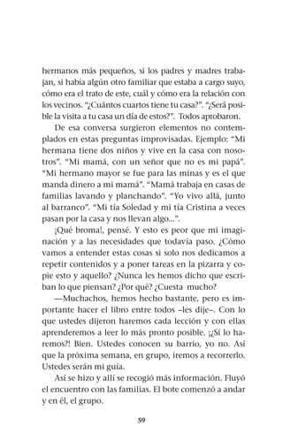59
hermanos más pequeños, si los padres y madres traba-
jan, si había algún otro familiar que estaba a cargo suyo,
cómo era el trato de este, cuál y cómo era la relación con
los vecinos. “¿Cuántos cuartos tiene tu casa?”. “¿Será posi-
ble la visita a tu casa un día de estos?”. Todos aprobaron.
De esa conversa surgieron elementos no contem-
plados en estas preguntas improvisadas. Ejemplo: “Mi
hermana tiene dos niños y vive en la casa con noso-
tros”. “Mi mamá, con un señor que no es mi papá”.
“Mi hermano mayor se fue para las minas y es el que
manda dinero a mi mamá”. “Mamá trabaja en casas de
familias lavando y planchando”. “Yo vivo allá, junto
al barranco”. “Mi tía Soledad y mi tía Cristina a veces
pasan por la casa y nos llevan algo...”.
¡Qué broma!, pensé. Y esto es peor que mi imagi-
nación y a las necesidades que todavía paso. ¿Cómo
vamos a entender estas cosas si solo nos dedicamos a
repetir contenidos y a poner tareas en la pizarra y co-
pie esto y aquello? ¿Nunca les hemos dicho que escri-
ban lo que piensan? ¿Por qué? ¿Cuesta mucho?
—Muchachos, hemos hecho bastante, pero es im-
portante hacer el libro entre todos –les dije–. Con lo
que ustedes dijeron haremos cada lección y con ellas
aprenderemos a leer lo más pronto posible. ¡¿Sí lo ha-
remos?! Bien. Ustedes conocen su barrio, yo no. Así
que la próxima semana, en grupo, iremos a recorrerlo.
Ustedes serán mi guía.
Así se hizo y allí se recogió más información. Fluyó
el encuentro con las familias. El bote comenzó a andar
y en él, el grupo.
 