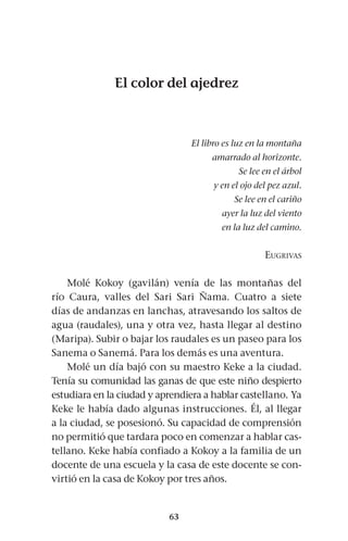 63
El color del ajedrez
El libro es luz en la montaña
amarrado al horizonte.
Se lee en el árbol
y en el ojo del pez azul.
Se lee en el cariño
ayer la luz del viento
en la luz del camino.
Eugrivas
Molé Kokoy (gavilán) venía de las montañas del
río Caura, valles del Sari Sari Ñama. Cuatro a siete
días de andanzas en lanchas, atravesando los saltos de
agua (raudales), una y otra vez, hasta llegar al destino
(Maripa). Subir o bajar los raudales es un paseo para los
Sanema o Sanemá. Para los demás es una aventura.
Molé un día bajó con su maestro Keke a la ciudad.
Tenía su comunidad las ganas de que este niño despierto
estudiara en la ciudad y aprendiera a hablar castellano. Ya
Keke le había dado algunas instrucciones. Él, al llegar
a la ciudad, se posesionó. Su capacidad de comprensión
no permitió que tardara poco en comenzar a hablar cas-
tellano. Keke había confiado a Kokoy a la familia de un
docente de una escuela y la casa de este docente se con-
virtió en la casa de Kokoy por tres años.
 