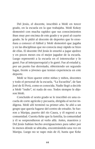 64
Del Jesús, el docente, inscribió a Molé en tercer
grado, en la escuela en la que trabajaba. Molé Kokoy
demostró con mucha rapidez que sus conocimientos
iban muy por encima de este grado y se pasó al cuarto
grado. Se le pidió al docente de deportes que lo ense-
ñara a conocer el fútbol y Molé demostró que jugaba
y en las disciplinas que no conocía muy rápido se hizo
de ellas. El docente Del Jesús le enseñó a jugar ajedrez
y en pocos meses era el mejor jugador de la escuela.
Luego representó a la escuela en el interescolar y lo
ganó. Fue al interparroquial y lo ganó. Fue al estadal y,
por un punto fue derrotado, obteniendo un segundo
lugar, frente a jóvenes que tenían experiencia en este
deporte.
Molé se hizo querer entre niñas y niños, docentes
y todo el personal de la escuela, “La Escuelita”, de San
José de El Perú, como es conocida. Nadie llegó a decirle
a Molé “indio”, ni nada de eso. Todos siempre le dije-
ron Molé.
Concluido el sexto grado se le inscribió en una es-
cuela de corte agrícola y pecuaria, dirigida al sector in-
dígena. Molé allí terminó su primer año. Se alió a un
grupo que quería fugarse del centro de estudio. Se fue-
ron a Maripa, puerto del río Caura, y él regresó a su
comunidad. Cuenta Keke que la familia, la comunidad
y él se sorprendieron al verlo allá. Antes, maestros y
Del Jesús habían hecho averiguaciones para saber por
lo menos dónde se ubicaba, encontrándolo una vez en
Maripa. Luego no se supo más de él, hasta que Keke
 