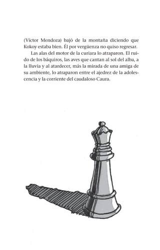 65
(Víctor Mendoza) bajó de la montaña diciendo que
Kokoy estaba bien. Él por vergüenza no quiso regresar.
Las alas del motor de la curiara lo atraparon. El rui-
do de los báquiros, las aves que cantan al sol del alba, a
la lluvia y al atardecer, más la mirada de una amiga de
su ambiente, lo atraparon entre el ajedrez de la adoles-
cencia y la corriente del caudaloso Caura.
 