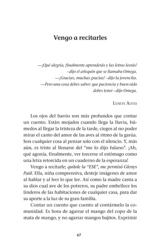67
Vengo a recitarles
—¡Qué alegría, finalmente aprenderás y las letras leerás!
–dijo el arlequín que se llamaba Omega.
—¡Gracias, muchas gracias! –dijo la jovencita.
—Pero una cosa debes saber: que paciencia y buen oído
debes tener –dijo Omega.
Lusete Alves
Los ojos del barrio son más profundos que contar
un cuento. Están mojados cuando llega la lluvia, hú-
medos al llegar la tristeza de la tarde, ciegos al no poder
mirar el canto del amor de las aves al ritmo de la garúa.
Son cualquier cosa al pensar solo con el silencio. Y, más
aún, es triste al llenarse del “me lo dijo fulano”. ¡Ah,
qué agonía, finalmente, ver torcerse el estómago como
una letra retorcida en un cuaderno de la esperanza!
Vengo a recitarle; quítole la “ESE”, me permisó Glenys
Paúl. Ella, niña comprensiva, desteje imágenes de amor
al hablar y al leer lo que lee. Así como la madre canta a
su dios cual ave de los potreros, su padre embellece los
linderos de las habitaciones de cualquier casa, para dar
su aporte a la luz de su gran familia.
Contar un cuento que cuento al contármelo la co-
munidad. Es hora de agarrar el mango del copo de la
mata de mango, y no agarrar mangos bajitos. Exprimir
 