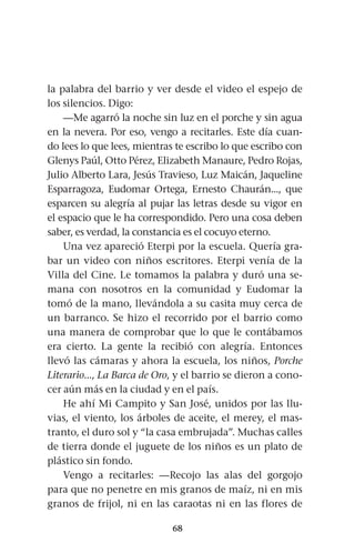 68
la palabra del barrio y ver desde el video el espejo de
los silencios. Digo:
—Me agarró la noche sin luz en el porche y sin agua
en la nevera. Por eso, vengo a recitarles. Este día cuan-
do lees lo que lees, mientras te escribo lo que escribo con
Glenys Paúl, Otto Pérez, Elizabeth Manaure, Pedro Rojas,
Julio Alberto Lara, Jesús Travieso, Luz Maicán, Jaqueline
Esparragoza, Eudomar Ortega, Ernesto Chaurán..., que
esparcen su alegría al pujar las letras desde su vigor en
el espacio que le ha correspondido. Pero una cosa deben
saber, es verdad, la constancia es el cocuyo eterno.
Una vez apareció Eterpi por la escuela. Quería gra-
bar un video con niños escritores. Eterpi venía de la
Villa del Cine. Le tomamos la palabra y duró una se-
mana con nosotros en la comunidad y Eudomar la
tomó de la mano, llevándola a su casita muy cerca de
un barranco. Se hizo el recorrido por el barrio como
una manera de comprobar que lo que le contábamos
era cierto. La gente la recibió con alegría. Entonces
llevó las cámaras y ahora la escuela, los niños, Porche
Literario..., La Barca de Oro, y el barrio se dieron a cono-
cer aún más en la ciudad y en el país.
He ahí Mi Campito y San José, unidos por las llu-
vias, el viento, los árboles de aceite, el merey, el mas-
tranto, el duro sol y “la casa embrujada”. Muchas calles
de tierra donde el juguete de los niños es un plato de
plástico sin fondo.
Vengo a recitarles: —Recojo las alas del gorgojo
para que no penetre en mis granos de maíz, ni en mis
granos de frijol, ni en las caraotas ni en las flores de
 