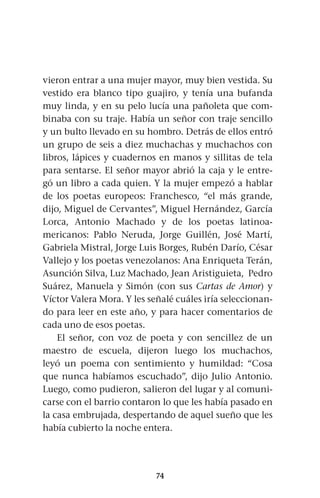 74
vieron entrar a una mujer mayor, muy bien vestida. Su
vestido era blanco tipo guajiro, y tenía una bufanda
muy linda, y en su pelo lucía una pañoleta que com-
binaba con su traje. Había un señor con traje sencillo
y un bulto llevado en su hombro. Detrás de ellos entró
un grupo de seis a diez muchachas y muchachos con
libros, lápices y cuadernos en manos y sillitas de tela
para sentarse. El señor mayor abrió la caja y le entre-
gó un libro a cada quien. Y la mujer empezó a hablar
de los poetas europeos: Franchesco, “el más grande,
dijo, Miguel de Cervantes”, Miguel Hernández, García
Lorca, Antonio Machado y de los poetas latinoa-
mericanos: Pablo Neruda, Jorge Guillén, José Martí,
Gabriela Mistral, Jorge Luis Borges, Rubén Darío, César
Vallejo y los poetas venezolanos: Ana Enriqueta Terán,
Asunción Silva, Luz Machado, Jean Aristiguieta, Pedro
Suárez, Manuela y Simón (con sus Cartas de Amor) y
Víctor Valera Mora. Y les señalé cuáles iría seleccionan-
do para leer en este año, y para hacer comentarios de
cada uno de esos poetas.
El señor, con voz de poeta y con sencillez de un
maestro de escuela, dijeron luego los muchachos,
leyó un poema con sentimiento y humildad: “Cosa
que nunca habíamos escuchado”, dijo Julio Antonio.
Luego, como pudieron, salieron del lugar y al comuni-
carse con el barrio contaron lo que les había pasado en
la casa embrujada, despertando de aquel sueño que les
había cubierto la noche entera.
 