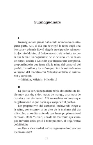 77
Guanaguanare
I
Guanaguanare jamás había sido nombrado en nin-
guna parte. Allí, el día que se eligió la reina cayó una
llovizna y, además llovió alegría en el pueblo. Al maes-
tro Jacinto Montes, el único maestro de la única escue-
la que tenía Guanaguanare, se le ocurrió, en su salón
de clases, decirle a Mileidis que hiciera una comparsa,
proponiéndoles que fuese ella la reina del carnaval del
pueblo. Las niñas y los niños que oían la animada con-
versación del maestro con Mileidis también se anima-
ron y corearon:
—¡Mileidis, Mileidis, Mileidis...!
II
La placita de Guanaguanare tenía dos matas de ro-
ble muy grande, y dos matas de mango, una mata de
castaña y una de caujaro. Allí amarraban los burros que
cargaban todo lo que había que cargar en el pueblo.
Los preparativos del carnaval, incluyendo elegir a
la reina, comenzaron a las diez de la mañana del día
miércoles, unos días antes de que fuese propiamente el
carnaval. Doña Yuruarí, una de las matronas que cum-
plía noventa años, gritó a todo pulmón, al llegar cerca
de Mileidis:
—¡Ahora sí es verdad, a Guanaguanare lo conocerá
medio mundo!
 