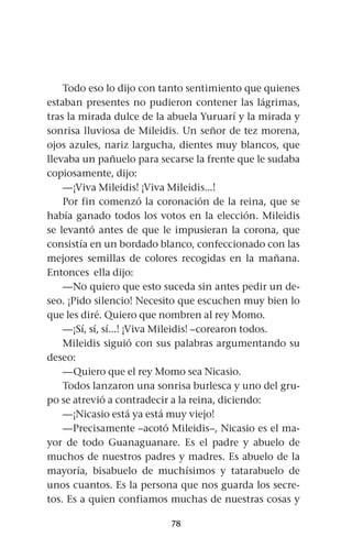 78
Todo eso lo dijo con tanto sentimiento que quienes
estaban presentes no pudieron contener las lágrimas,
tras la mirada dulce de la abuela Yuruarí y la mirada y
sonrisa lluviosa de Mileidis. Un señor de tez morena,
ojos azules, nariz largucha, dientes muy blancos, que
llevaba un pañuelo para secarse la frente que le sudaba
copiosamente, dijo:
—¡Viva Mileidis! ¡Viva Mileidis...!
Por fin comenzó la coronación de la reina, que se
había ganado todos los votos en la elección. Mileidis
se levantó antes de que le impusieran la corona, que
consistía en un bordado blanco, confeccionado con las
mejores semillas de colores recogidas en la mañana.
Entonces ella dijo:
—No quiero que esto suceda sin antes pedir un de-
seo. ¡Pido silencio! Necesito que escuchen muy bien lo
que les diré. Quiero que nombren al rey Momo.
—¡Sí, sí, sí...! ¡Viva Mileidis! –corearon todos.
Mileidis siguió con sus palabras argumentando su
deseo:
—Quiero que el rey Momo sea Nicasio.
Todos lanzaron una sonrisa burlesca y uno del gru-
po se atrevió a contradecir a la reina, diciendo:
—¡Nicasio está ya está muy viejo!
—Precisamente –acotó Mileidis–, Nicasio es el ma-
yor de todo Guanaguanare. Es el padre y abuelo de
muchos de nuestros padres y madres. Es abuelo de la
mayoría, bisabuelo de muchísimos y tatarabuelo de
unos cuantos. Es la persona que nos guarda los secre-
tos. Es a quien confiamos muchas de nuestras cosas y
 