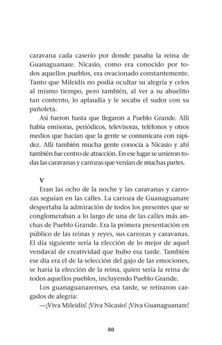 80
caravana cada caserío por donde pasaba la reina de
Guanaguanare. Nicasio, como era conocido por to-
dos aquellos pueblos, era ovacionado constantemente.
Tanto que Mileidis no podía ocultar su alegría y celos
al mismo tiempo, pero también, al ver a su abuelito
tan contento, lo aplaudía y le secaba el sudor con su
pañoleta.
Así fueron hasta que llegaron a Pueblo Grande. Allí
había emisoras, periódicos, televisoras, teléfonos y otros
medios que hacían que la gente se comunicara con rapi-
dez. Allí también mucha gente conocía a Nicasio y ahí
también fue centro de atracción. En ese lugar se unieron to-
das las caravanas y carrozas que venían de muchas partes.
V
Eran las ocho de la noche y las caravanas y carro-
zas seguían en las calles. La carroza de Guanaguanare
despertaba la admiración de todos los presentes que se
conglomeraban a lo largo de una de las calles más an-
chas de Pueblo Grande. Era la primera presentación en
público de las reinas y reyes, sus carrozas y caravanas.
El día siguiente sería la elección de lo mejor de aquel
vendaval de creatividad que hubo esa tarde. También
ese día era el de la selección del gajo de las emociones,
se haría la elección de la reina, quien sería la reina de
todos aquellos pueblos, incluyendo Pueblo Grande.
Los guanaguanarenses, esa tarde, se retiraron car-
gados de alegría:
—¡Viva Mileidis! ¡Viva Nicasio! ¡Viva Guanaguanare!
 