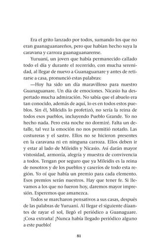 81
Era el grito lanzado por todos, sumando los que no
eran guanaguanareños, pero que habían hecho suya la
caravana y carroza guanaguanarense.
Yuruaní, un joven que había permanecido callado
todo el día y durante el recorrido, con mucha sereni-
dad, al llegar de nuevo a Guanaguanare y antes de reti-
rarse a casa, pronunció estas palabras:
—Hoy ha sido un día maravilloso para nuestro
Guanaguanare. Un día de emociones. Nicasio ha des-
pertado mucha admiración. No sabía que el abuelo era
tan conocido, además de aquí, lo es en todos estos pue-
blos. Sin él, Mileidis lo profetizó, no sería la reina de
todos esos pueblos, incluyendo Pueblo Grande. Yo no
hecho nada. Pero esta noche no dormiré. Falta un de-
talle, tal vez la emoción no nos permitió notarlo. Las
costureras y el sastre. Ellos no se hicieron presentes
en la caravana ni en ninguna carroza. Ellos deben ir
y estar al lado de Mileidis y Nicasio. Así darán mayor
vistosidad, armonía, alegría y muestra de convivencia
a todos. Tengan por seguro que ya Mileidis es la reina
de nosotros y de los pueblos y caseríos de todo esta re-
gión. Yo oí que había un premio para cada elemento.
Esos premios serán nuestros. Hay que tener fe. Si lle-
vamos a los que no fueron hoy, daremos mayor impre-
sión. Esperemos que amanezca.
Todos se marcharon pensativos a sus casas, después
de las palabras de Yuruaní. Al llegar el siguiente díaan-
tes de rayar el sol, llegó el periódico a Guanaguare.
¡Cosa extraña! ¡Nunca había llegado periódico alguno
a este pueblo!
 